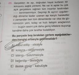 0
29. Gerçekten de aşı, doğrudan hayat kurtaran bir
koruyucu sağlık yöntemi. Ne var ki aşılar bu çok
açık gerçeklere rağmen tüm insanlar tarafından
benimsenmiyor. Geçmişi ilk aşının uygulan-
dığı döneme kadar uzanan aşı karşıtı hareketler
o zamandan beri tüm dönemlerde var olsa da gü-
nümüzün yeni, kolay ve hızlı iletişim araçlarının
bugün sesini çok daha geniş kitlelere duyurup
kendine daha çok taraftar bulabiliyor.
-1=1
Bu parçada boş bırakılan yerlere aşağıdakiler-
lige den hangisi sırasıyla getirilmelidir? neb
A) kabul edilip - etkisiyle
B) kolayca değişmesiyle
C) istenip bulunmasıyla
D) beğenilip desteğiyle
E) destek görüp - kabulüyle