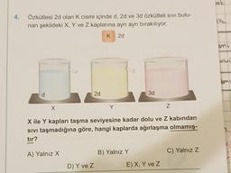 4.
Özkütlesi 2d olan K cismi içinde d, 2d ve 3d özkütleli sıvı bulu-
nan şekildeki X, Y ve Z kaplarına ayrı ayrı bırakılıyor.
2d
d
X
2d
D) Y ve Z
Z
X ile Y kapları taşma seviyesine kadar dolu ve Z kabindan
Sıvı taşmadığına göre, hangi kaplarda ağırlaşma olmamış-
tır?
A) Yalnız X
3d
B) Yalnız Y
E) X, Y ve Z
C) Yalnız Z
rok
ike
unisi