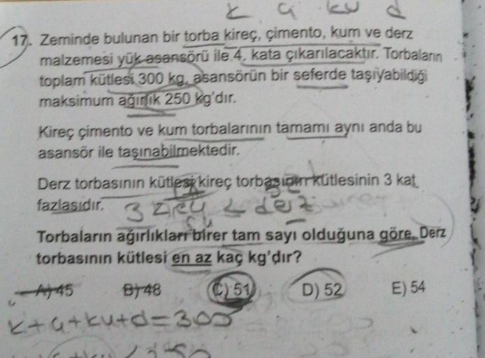 29
17. Zeminde bulunan bir torba kireç, çimento, kum ve derz
malzemesi yük asansörü ile 4, kata çıkarılacaktır. Torbaların
toplam kütlesi 300 kg, asansörün bir seferde taşıyabildiği
maksimum ağırlık 250 kg'dır.
Kireç çimento ve kum torbalarının tamamı aynı