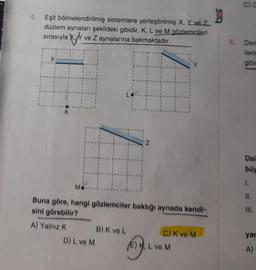 g
Eşit bölmelendirilmiş sistemlere yerleştirilmiş X, Y ve Z
düzlem aynaları şekildeki gibidir. K, L ve M gözlemcileri
sırasıyla X. ve Z aynalarına bakmaktadır.
K
Mo
Buna göre, hangi gözlemciler baktığı aynada kendi-
sini görebilir?
A) Yalnız K
D) L ve M
Z
B) K ve L
C) K ve M
OK, L ve M
6.
C) C
Deri
ilerle
gibic
Dal
büy
11.
yar
A)