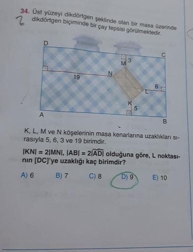 34. Üst yüzeyi dikdörtgen şeklinde olan bir masa üzerinde
Z dikdörtgen biçiminde bir çay tepsisi görülmektedir.
A
19
N
M
3
K
5
6
C
D) 9
B
K, L, M ve N köşelerinin masa kenarlarına uzaklıkları sı-
rasıyla 5, 6, 3 ve 19 birimdir.
|KN| = 2|MN|, |AB| = 2|AD| o