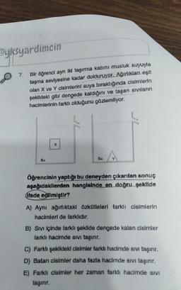 Pyksyardimcin
7.
Bir öğrencl ayn iki taşıma kabini musluk suyuyla
tagma seviyesine kadar dokunuyor. Ağırlıkan egit
olan X ve Y cleimlerini suya bıraktığında cisimlerin
çekildeki gibl dengede kaldığını ve taşan eivıların
hacimlerinin farklı olduğunu gözlemliyor.
X
Öğrencinin yaptığı bu deneyden çıkarılan sonuç
aşağıdakilerden hangisinde en doğru şekilde
(fade edilmiştir?
A) Aynı ağırlıktaki üzkütleleri farklı cisimlerin
hacimleri de farklıdır.
B) Sıvı içinde farklı şekilde dengede kalan cleimler
farklı hacimde sıvı taşınır.
C) Farklı şekildeki cisimler farklı hadimde sım taşınır.
D) Batan cisimler daha fazla hacimde sıvı taşınr.
E) Farklı clsimler her zaman farklı hacimde sivi
taşınır.