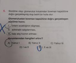 6. Süzülme olayı glomerulus kılcalından bowman kapsülüne
doğru gerçekleşmiş olup belirli bir hızla olur.
bowman kapsülüne doğru gerçekleşen
Glomerulustan
süzülme hızını;
I. ortam sıcaklığının düşmesi,
II. adrenalin salgılanması,
III kalp atış hızının artması
durumlarından hangileri artırır?
A) Yalnız I
B) Yalnız II
D) I ve II
U
C) Yalnız III
I, II ve III