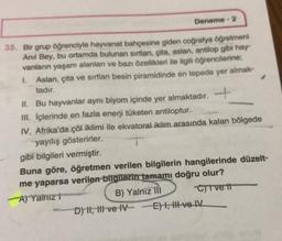 Deneme - 2
35. Bir grup öğrenciyle hayvanat bahçesine giden coğrafya öğretmeni
Anil Bey, bu ortamda bulunan sırtlan, çita, aslan, antilop gibi hay-
vanların yaşam alanları ve bazı özellikleri ile ilgili öğrencilerine;
I. Aslan, çita ve sırtlan besin piramidinde en tepede yer almak-
tadır.
II. Bu hayvanlar aynı biyom içinde yer almaktadır.
III. İçlerinde en fazla enerji tüketen antiloptur.
IV. Afrika'da çöl iklimi ile ekvatoral iklim arasında kalan bölgede
yayılış gösterirler.
gibi bilgileri vermiştir.
Buna göre, öğretmen verilen bilgilerin hangilerinde düzelt-
me yaparsa verilen bilgilerin tamamı doğru olur?
A) Yainiz t
B) Yalnız III
Cive t
D) II, III ve IVE) I, II ve IV