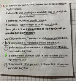 11./2. periyotta yer alan X, Y ve Z elementleri ile ilgili aşağıdaki
bilgiler veriliyor.
X elementi: Oda sıcaklığında katı hâlde olup ısı ve elektrik
akımını iyi iletir.
Y elementi: Moleküler yapıda bulunur.
Z elementi: Hiçbir element ile tepkimeye girmez.
Buna göre X, Y ve Z elementleri ile ilgili aşağıdaki yar-
gilardan hangisi yanlıştır?
(A) Xelementi metal, Y elementi ametal olarak sınıflandırılır.
BZ elementinin 1. iyonlaşma enerjisi en fazladır.
C) Xelementinin atom numarası, Y elementinin atom nu-
marasından küçüktür.
D) Z elementinin elektron ilgisi, Y elementinin elektron
ilgisinden fazladır.
E) Yelementinin atom yarıçapı, X elementinin atom yarı-
çapından küçüktür.