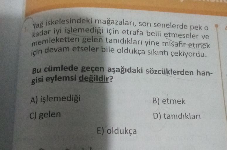 Yağ iskelesindeki mağazaları, son senelerde pek o
kadar iyi işlemediği için etrafa belli etmeseler ve
memleketten gelen tanıdıkları yine misafir etmek
için devam etseler bile oldukça sıkıntı çekiyordu.
Bu cümlede geçen aşağıdaki sözcüklerden han-
gisi eyle