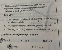 oqal uno, isinstemu 6x2
2.
Sürtünmesiz yatay bir yolda hareket eden bir tren
vagonunun hareketi boyunca yaptığı yer değiştirme
büyüklüğü d, aldığı yol 3d kadardır.
Buna göre,
By syav Siniorb
1.
smu no
bemusy as
58 0675917
Tren vagonunun ortalama hız büyüklüğü ortalama
süratinden fazladır.
II. Tren vagonu hareketi sırasında yön değiştirmiştir.
III. Tren vagonu bir doğru boyunca hareket etmiştir.
yargılarından hangileri doğru olabilir?
B) I ve II
(A) Yalnız II
Il ve III
C) I ve III
E) I, II ve III