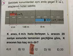 6
Şekildeki konumlardan aynı anda geçen K ve L
araçlarının hızları sabittir.
4 m
ok
www
148 m
********
www
C) 12
8 m
wwww....
DE=4m/s
K aracı, 4 m/s hızla ilerleyen L aracını 20
saniye sonunda tamamen geçtiğine göre, K
aracının hızı kaç m/s dir?
A) 8
B) 10
D) 16
E) 20