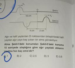 7.
16 cm
4 cm
2 cm
Şekil-1
Şekil-11
Ağır ve hafif yaylardan O noktasından birleştirilerek hafif
yaydan ağır yaya baş yukarı bir atma gönderiliyor.
Atma Şekil-l'deki konumdan Şekil-ll'deki konuma
10 saniyede ulaştığına göre ağır yaydaki atmanın
yayılma hızı kaç cm/s'dir?
B) 2 C) 2,5
D) 3 E) 3,5