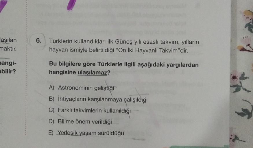 laşılan
maktır.
mangi-
abilir?
6. Türklerin kullandıkları ilk Güneş yılı esaslı takvim, yılların
hayvan ismiyle belirtildiği "On İki Hayvanlı Takvim"dir.
Bu bilgilere göre Türklerle ilgili aşağıdaki yargılardan
hangisine ulaşılamaz?
A) Astronominin gelişti