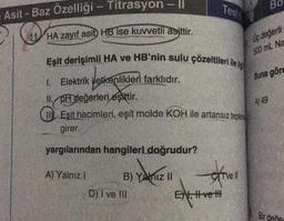 Asit - Baz Özelliği - Titrasyon -||
HA zayıf asit) HB ise kuvvetli asittir.
Eşit derişimli HA ve HB'nin sulu çözeltileri ile i
1. Elektrik iletkenlikleri farklıdır.
II. pH değerleri eşittir.
Eşit hacimleri, eşit molde KOH ile artansız tepkin
girer.
yargılarından hangileri doğrudur?
A) Yalnız 1
B) Yalnız II
D) I ve III
Testi
exivell
EN, II ve II
BO
Uç değerli
500 mL Na
Buna göre
A) 49
Bir değer