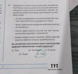 Z?
sü-
min
ak
e-
7-
i
7
30. Edebiyatımızın önemli araştırmacılarından olan Mehmet
Fuat Köprülü, birçok yazarla bire bir görüşerek kendi sanat
anlayışlarını birkaç cümle ile açıklamalarını istemiştir. Bu
yazarlar içerisinden Ziya Gökalp, sanat anlayışını şu cüm-
lelerle açıklar:
.
On beş yıl çabaladıktan sonra kendi kurallarımla, beni
farklı kılan yönlerimle bu çevrede anılır oldum.
• Sesim, sadece kendi toprağımda değil başka yerlerde
de yankılanıyor.
.
Okurun ilgisini okuma sırasında hep canlı tutmayı
eserlerimde başardığımı söyleyebilirim.
• Kaleme aldığım kısacık yazılarda, ülkenin geçirdiği
büyük bir dönemin tortusunu gözlemliyorsunuz.
Bu cümlelerden yola çıkılarak yazarın eserleriyle ilgili
aşağıdaki nitelemelerden hangisi yapılamaz?
A) Özlü
B) Sürükleyici C) Evrensel
D) Özgün
E) Yalın
TYT
Diğer Sayfaya Geçiniz.
bin