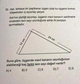 32. Aslı, tahtaya bir çeşitkenar üçgen çizip bu üçgenin kırmızı
köşesinden iç açıortay çiziyor.
Aslı'nın çizdiği açıortay, üçgenin mavi kenarını santimetre
cinsinden tam sayı uzunluğuna sahip iki parçaya
ayırmaktadır.
12 cm
24 cm
Buna göre, üçgende mavi kenarın uzunluğunun
alabileceği kaç farklı tam sayı değeri vardır?
A) 4
B) 5
C) 6
D) 7
E) B