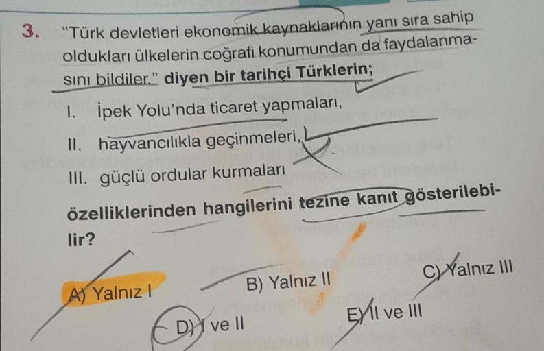 3.
"Türk devletleri ekonomik kaynaklarının yanı sıra sahip
oldukları ülkelerin coğrafi konumundan da faydalanma-
Sını bildiler." diyen bir tarihçi Türklerin;
1. İpek Yolu'nda ticaret yapmaları,
II. hayvancılıkla geçinmeleri,,
III. güçlü ordular kurmaları
ö