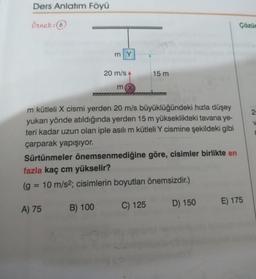 Ders Anlatım Föyü
Örnek: 6
777
A) 75
my
20 m/s
B) 100
mx
m kütleli X cismi yerden 20 m/s büyüklüğündeki hızla düşey
yukarı yönde atıldığında yerden 15 m yükseklikteki tavana ye-
teri kadar uzun olan iple asılı m kütleli Y cismine şekildeki gibi
çarparak yapışıyor.
Sürtünmeler önemsenmediğine göre, cisimler birlikte en
fazla kaç cm yükselir?
(g = 10 m/s2; cisimlerin boyutları önemsizdir.)
15 m
C) 125
D) 150
Çözür
E) 175
2
V
