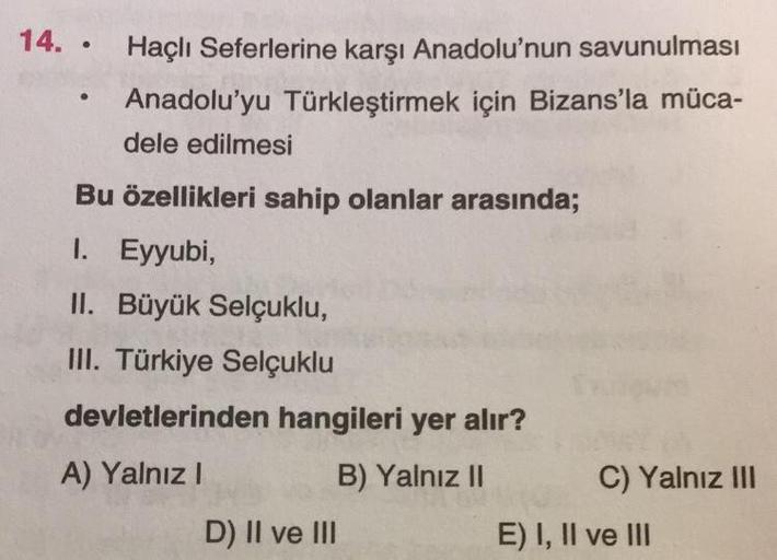 14. Haçlı Seferlerine karşı Anadolu'nun savunulması
Anadolu'yu Türkleştirmek için Bizans'la müca-
dele edilmesi
●
●
Bu özellikleri sahip olanlar arasında;
I. Eyyubi,
II. Büyük Selçuklu,
III. Türkiye Selçuklu
devletlerinden hangileri yer alır?
A) Yalnız I
B