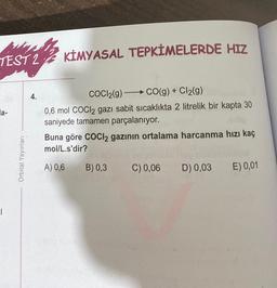 TEST 2 KIMYASAL TEPKİMELERDE HIZ
la-
|
Orbital Yayınları
4.
COCI2(g)
CO(g) + Cl₂(g)
0,6 mol COCl2 gazı sabit sıcaklıkta 2 litrelik bir kapta 30
saniyede tamamen parçalanıyor.
Buna göre COCI2 gazının ortalama harcanma hızı kaç
mol/L.s'dir?
A) 0,6
B) 0,3
C) 0,06 D) 0,03
E) 0,01