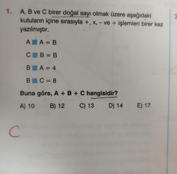 1.
A, B ve C birer doğal sayı olmak üzere aşağıdaki
kutuların içine sırasıyla +, x, - ve işlemleri birer kez
yazılmıştır.
AA = B
CB=B
BA=4
BC=8
Buna göre, A + B + C hangisidir?
A) 10
B) 12
C
C) 13 D) 14 E) 17
3