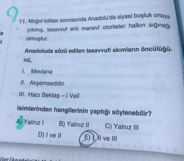 a
=i
9
11. Moğol istilası sonrasında Anadolu'da siyasi boşluk ortaya
çıkmış, tasavvuf ehli manevî otoriteler halkın sığınağı
olmuştur.
Anadoluda sözü edilen tasavvufi akımların öncülüğü-
nü,
1. Mevlana
II. Akşemseddin
III. Hacı Bektaş - i Velî
isimlerinden