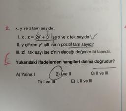 2. x, y ve z tam sayıdır.
I
1. x. z = 2y + 3 ise x ve z tek sayıdır.
II. y çiftken yn çift ise n pozitif tam sayıdır.
III. Z! tek sayı ise z'nin alacağı değerler iki tanedir.
Yukarıdaki ifadelerden hangileri daima doğrudur?
£
A) Yalnız I
D) I ve Ill
B) ve II
C) II ve III
E) I, II ve III
4