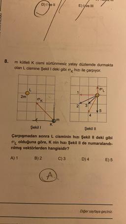 8.
2m
D) I ve II
m kütleli K cismi sürtünmesiz yatay düzlemde durmakta
olan L cismine Şekil I deki gibi k hızı ile çarpıyor.
L
"K
K
E) Ive III
you
m
A.
1
2
w:
4
VL
Şekil I
Şekil II
Çarpışmadan sonra L cisminin hızı Şekil II deki gibi
VL olduğuna göre, K nin hızı Şekil II de numaralandı-
rılmış vektörlerden hangisidir?
A) 1
B) 2
C) 3
D) 4
5
E) 5
Diğer sayfaya geçiniz.