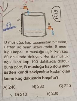 3h
h
B
D) 210
1489
B musluğu, kap tabanından bir birim,
üstten üç birim uzaklıktadır. B mus-
luğu kapalı, A musluğu açık iken kap
80 dakikada doluyor. Her iki musluk
açık iken kap 100 dakikada doldu-
ğuna göre, B musluğu kap dolu iken
üstten kendi seviyesine kadar olan
kısmı kaç dakikada boşaltır?
A) 240
B) 230
E) 200
C) 220