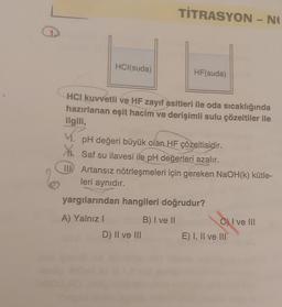 HCl(suda)
TİTRASYON - NO
HCI kuvvetli ve HF zayıf asitleri ile oda sıcaklığında
hazırlanan eşit hacim ve derişimli sulu çözeltiler ile
ilgili,
V.
D) II ve III
HF(suda)
pH değeri büyük olan HF çözeltisidir.
Saf su ilavesi ile pH değerleri azalır.
II Artansız nötrleşmeleri için gereken NaOH(k) kütle-
leri aynıdır.
yargılarından hangileri doğrudur?
A) Yalnız I
B) I ve II
C) I ve III
E) I, II ve III