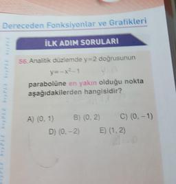 Dereceden Fonksiyonlar ve Grafikleri
İLK ADIM SORULARI
56. Analitik düzlemde y=2 doğrusunun
y=-x2-1
parabolüne en yakın olduğu nokta
aşağıdakilerden hangisidir?
A) (0, 1)
B) (0, 2)
D) (0, -2)
C) (0, -1)
E) (1, 2)