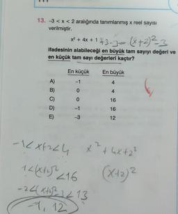 13. -3 < x < 2 aralığında tanımlanmış x reel sayısı
verilmiştir.
x² + 4x + 1 + 3-3 = (x + ²)²=-=3
+
ifadesinin alabileceği en büyük tam sayıyı değeri ve
en küçük tam sayı değerleri kaçtır?
A)
B)
C)
D)
E)
En küçük
TOOT?
En büyük
4
4
16
16
12
-1XF224 x² + 4x +₂²
12(x++)²2 216
-24(x+₂²2²3213
-1, 12
2
(x+₂)²
2