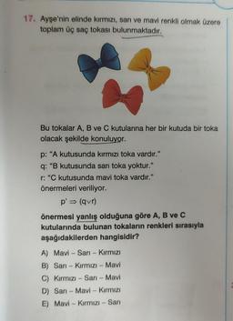 17. Ayşe'nin elinde kırmızı, sarı ve mavi renkli olmak üzere
toplam üç saç tokası bulunmaktadır.
Bu tokalar A, B ve C kutularına her bir kutuda bir toka
olacak şekilde konuluyor.
p: "A kutusunda kırmızı toka vardır."
q: "B kutusunda sarı toka yoktur.”
r: "C kutusunda mavi toka vardır."
önermeleri veriliyor.
p' ⇒ (qvr)
önermesi yanlış olduğuna göre A, B ve C
kutularında bulunan tokaların renkleri sırasıyla
aşağıdakilerden hangisidir?
A) Mavi Sarı - Kırmızı
B) Sarı-Kırmızı - Mavi
C) Kırmızı - Sarı - Mavi
D) Sarı - Mavi - Kırmızı
E) Mavi - Kırmızı - Sarı
-