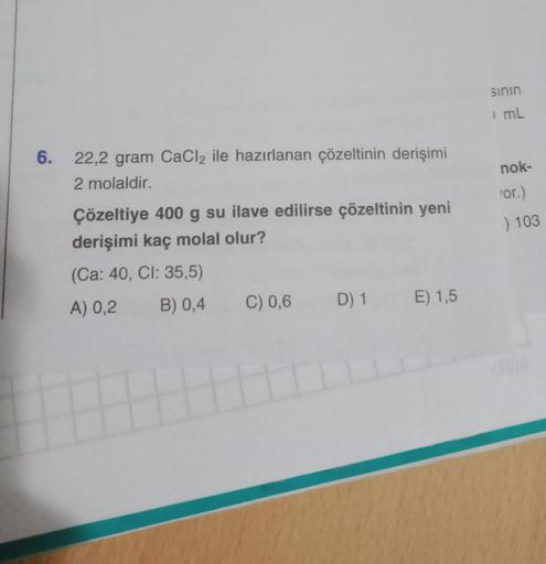 6.
22,2 gram CaCl2 ile hazırlanan çözeltinin derişimi
2 molaldir.
Çözeltiye 400 g su ilave edilirse çözeltinin yeni
derişimi kaç molal olur?
(Ca: 40, CI: 35,5)
A) 0,2
B) 0,4
C) 0,6 D) 1 E) 1,5
sının
mL
nok-
'or.)
) 103