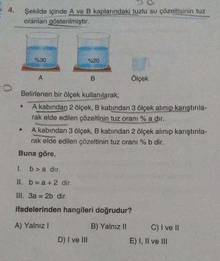 4.
0
Şekilde içinde A ve B kaplarındaki tuzlu su çözeltisinin tuz
oranları gösterilmiştir.
%30
A
%20
B
Ölçek
Belirlenen bir ölçek kullanılarak;
A kabından 2 ölçek, B kabından 3 ölçek alınıp karıştırıla-
rak elde edilen çözeltinin tuz oranı % a dir.
D) I ve