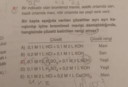 CI
ukai
Bun
H
idir
A):
0,1
Bir indikatör olan bromtimol mavisi, asidik ortamda sarı,
bazik ortamda mavi, nötr ortamda ise yeşil renk verir.
Bir kapta aşağıda verilen çözeltiler ayrı ayrı ka-
rıştırılıp içine bromtimol mavisi damlatıldığında,
hangisinde çözelti belirtilen rengi almaz?
Çözelti
A) 0,1 M 1 L HCI + 0,1 M 2 L KOH
B) 0,2 M 1 L HCI + 0,1 M 1 L KOH
C) 0,1 MILH₂SO + 0,1 M 1L KOH
4
Çözelti rengi
Mavi
Sarı
Yeşil
Yeşil
Mavi
D) 0,1 M 1 L H₂SO4 +0,2 M 1 L KOH
E) 0,1 M 2 L HCI + 0,2 M 1 L Ca(OH)₂
M.V.Z
(503
D