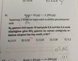 11.
12
D) I ve III
E) I, II ve III
N₂(g) +202(g)
-
2NO2(g)
Tepkimeşi 2 litrelik bir kapta sabit sıcaklıkta gerçekleşmek-
tedir.
oth
→
N₂(g) + 3H₂(g) -
N2 gazının mol sayısı 10 saniyede 0,8 mol'den 0,4 mole
düştüğüne göre NO2 gazının bu zaman aralığında or-
talama oluşma hızı kaç mol/L.s'dir?
A) 0,01
B) 0,02 C) 0,04
D) 0,08
E) 0,2
0122015
→ 2NH3(g)
01