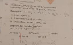 pt
98
19,6 gram H₂PO4 ile 0,3 mol X(OH), nin artansız tep-
kimesinde 31 gram tuz ve 10,8 gram H₂O oluşuyor.
Buna göre,
I.
n nin değeri 3 tür.
II. X in atom kütlesi 40 g/mol dür.
III. Oluşan tuzun formülü X₂(PO4)3 tür.
A) Yalnız I
H3PO4 +
yargılarından hangileri yanlıştır?
(H: 1, O: 16, P: 31)
64
3!
+ X(OH) → H₂O
D) I ve III
M=2
B) Yalnız II
E) II ve III
C) Yalnız III
you
2