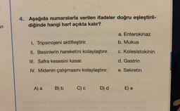 n
4. Aşağıda numaralarla verilen ifadeler doğru eşleştiril-
diğinde hangi harf açıkta kalır?
I. Tripsinojeni aktifleştirir.
II. Besinlerin hareketini kolaylaştırır.
III. Safra kesesini kasar.
IV. Midenin çalışmasını kolaylaştırır.
A) a
B) b
C) c
D) d
a. Enterokinaz
b. Mukus
c. Kolesistokinin
d. Gastrin
e. Sekretin
E) e