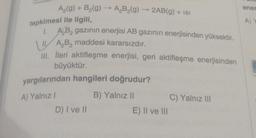 A₂(g) + B₂(g) → A₂B₂(g)
tepkimesi ile ilgili,
1. A₂B₂ gazının enerjisi AB gazının enerjisinden yüksektir.
II.
A₂B₂ maddesi kararsızdır.
III. İleri aktifleşme enerjisi, geri aktifleşme enerjisinden
büyüktür.
yargılarından hangileri doğrudur?
A) Yalnız I
B) Yalnız II
2AB(g) + ISI
D) I ve II
E) II ve III
C) Yalnız III
ener
A) Y