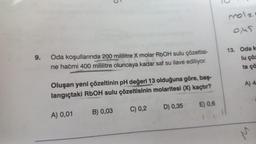 9.
Oda koşullarında 200 mililitre X molar RbOH sulu çözeltisi-
ne hacmi 400 mililitre oluncaya kadar saf su ilave ediliyor.
Oluşan yeni çözeltinin pH değeri 13 olduğuna göre, baş-
langıçtaki RbOH sulu çözeltisinin molaritesi (X) kaçtır?
A) 0,01
B) 0,03
C) 0,2
D) 0,35
E) 0,6
molz
0,45
13. Oda k
lu çöz
ta çö
A) 4
M