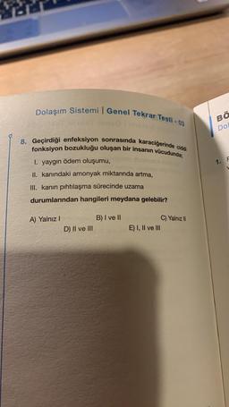 Dolaşım Sistemi Genel Tekrar Testi -03
olimotel2
8. Geçirdiği enfeksiyon sonrasında karaciğerinde ciddi
fonksiyon bozukluğu oluşan bir insanın vücudunda;
I. yaygın ödem oluşumu,
II. kanındaki amonyak miktarında artma,
III. kanın pıhtılaşma sürecinde uzama
durumlarından hangileri meydana gelebilir?
A) Yalnız I
D) II ve III
B) I ve II
E) I, II ve III
C) Yalnız II
BÖ
Dol
1. F