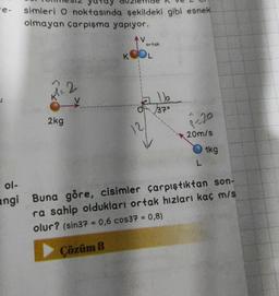 -e-
ol-
angi
simleri O noktasında şekildeki gibi esnek
olmayan çarpışma yapıyor.
2kg
2
ortak
KOOL
12
116
37°
P-20
20m/s
L
1kg
Buna göre, cisimler çarpıştıktan son-
ra sahip oldukları ortak hızları kaç m/s
olur? (sin37 = 0,6 cos37 = 0,8)
Çözüm 8