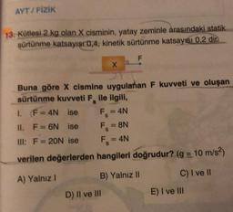 AYT/FİZİK
13. Kütlesi 2 kg olan X cisminin, yatay zeminle arasındaki statik
sürtünme katsayışı 0,4, kinetik sürtünme katsayısı 0,2 dir.
F
Buna göre X cismine uygulanan F kuvveti ve oluşan
sürtünme kuvveti F ile ilgili,
1.
F=4N
ise
II. F = 6N ise
III: F= 20N ise
Fs
D
X
= 4N
F₁ = 8N
S
F₁ = 4N
S
verilen değerlerden hangileri doğrudur? (g = 10 m/s²)
A) Yalnız I
D) II ve III
B) Yalnız II
C) I ve II
E) I ve III