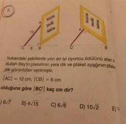 5.
12
A
C 6 B
Oyunca Cadila
C'
AD
B
Yukarıdaki şekillerde yılın en iyi oyuncu ödülünü alan A
dullah Bey'in plaketinin yere dik ve plaket ayağının plake
dik görüntüleri verilmiştir.
|AC| = 12 cm, |CB| = 6 cm
olduğuna göre |BC'| kaç cm dir?
6√7 B) 4√15
C) 6√6 D) 10√/2 E) 14