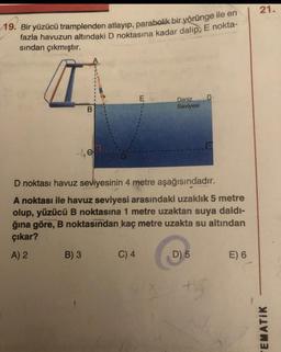 19. Bir yüzücü tramplenden atlayıp, parabolik bir yörünge ile en
fazla havuzun altındaki D noktasına kadar dalip, E nokta-
sından çıkmıştır.
B
-4e
B) 3
E
C) 4
Deniz
Seviyesi
D noktası havuz seviyesinin 4 metre aşağısındadır.
A noktası ile havuz seviyesi arasındaki uzaklık 5 metre
olup, yüzücü B noktasına 1 metre uzaktan suya daldı-
ğına göre, B noktasından kaç metre uzakta su altından
çıkar?
A) 2
E
D) 5
+15
E) 6
21.
TEMATIK