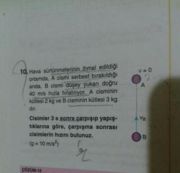10. Hava sürtünmelerinin ihmal edildiği
ortamda, A cismi serbest bırakıldığı
anda, B cismi düşey yukarı doğru
40 m/s hızla fırlatılıyor. A cisminin
kütlesi 2 kg ve B cisminin kütlesi 3 kg
dır.
Cisimler 3 s sonra çarpışıp yapış-
tıklarına göre, çarpışma sonrası
cisimlerin hızını bulunuz.
(g = 10 m/s²)
er
ÇÖZÜM:10
V = 0
A
VB
B