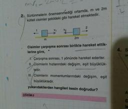 MV₁-
2. Sürtünmelerin önemsenmediği ortamda, m ve 2m
kütleli cisimler şekildeki gibi hareket etmektedir.
m
2m
2
Cisimler çarpışma sonrası birlikte hareket ettik-
lerine göre,
1. Çarpışma sonrası, 1 yönünde hareket ederler.
II. Cisimlerin hızlarındaki değişim, eşit büyüklük-
ÇÖZÜM:2
tedir.
III./Cisimlerin momentumlarındaki değişim, eşit
büyüklüktedir.
yukarıdakilerden hangileri kesin doğrudur?
4. S
ve
A
C
le