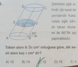 3.
A
E
O
ZF
B
60°
Şekildeki eğik si-
lindir dik kesit bir
$12
12
çemberdir. Yuka-
rıdaki eğik silin-
dir taban düzle-
mi ile 60°'lik açı
yapmaktadır.
Taban alanı 8√3π cm² olduğuna göre, dik ke-
sit alanı kaç π cm² dir?
A) 16
B) 14
D) 10
E) 8