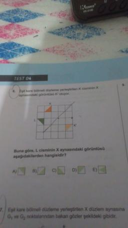 TEST 04
6. Eşit kare bölmeli düzleme yerleştirilen K cisminin X
aynasındaki görüntüsü K' oluyor.
L
K
A) B
Buna göre, L cisminin X aynasındaki görüntüsü
aşağıdakilerden hangisidir?
KENKOⓇ
KK-613D
C)
D)
E)
7. Eşit kare bölmeli düzleme yerleştirilen X düzlem aynasına
G₁ ve G₂ noktalarından bakan gözler şekildeki gibidir.