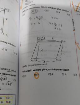 anı kaç birimkare
D) 50
5
i uzaklık 5 birimdir.
r toplamı kaçtır?
16
E) 8
D
.D
E) 75
7. E
14. D
MO
noktaları veriliyor.
(AB) nin orta noktası C(b, 3) olduğuna göre, a kaçtır?
B) 2,
C) 3
D) 4
big
A) 2
(1:2)
D(b, 2)
A(-2,3)
1
b=u
2+4=3
C(7.1)
B(4, a)
ABCD bir paralelkenardır.
Yukarıdaki verilere göre, a + b toplamı kaçtır?
B) 3
C) 4
D) 5
ACIL GEOMETRI
Analitik
A(1.2)
Buna
E) 6