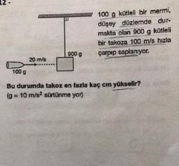 20 m/s
900 g
100 g kütleli bir mermi,
düşey düzlemde dur-
makta olan 900 g kütleli
bir takoza 100 m/s hızla
çarpıp saplanıyor.
100 g
Bu durumda takoz en fazla kaç cm yükselir?
(g = 10 m/s² sürtünme yor)