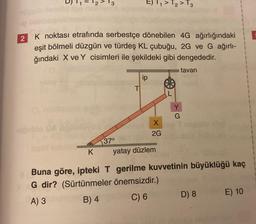 2
K noktası etrafında serbestçe dönebilen 4G ağırlığındaki
eşit bölmeli düzgün ve türdeş KL çubuğu, 2G ve G ağırlı-
ğındaki X ve Y cisimleri ile şekildeki gibi dengededir.
tavan
upuble Da
K
37°
E) T₁ > T₂ > T3
T
ip
X
2G
Y
G
yatay düzlem
Buna göre, ipteki T gerilme kuvvetinin büyüklüğü kaç
G dir? (Sürtünmeler
önemsizdir.)
A) 3
B) 4
C) 6
D) 8
E) 10